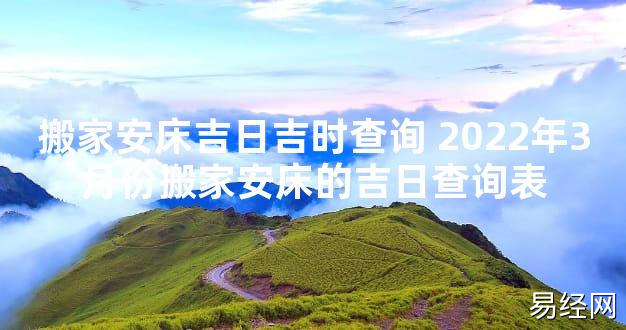 【最新风水】搬家安床吉日吉时查询 2024年3月份搬家安床的吉日查询表【好运风水】